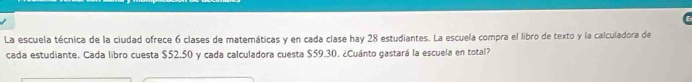 La escuela técnica de la ciudad ofrece 6 clases de matemáticas y en cada clase hay 28 estudiantes. La escuela compra el libro de texto y la calculadora de 
cada estudiante. Cada libro cuesta $52.50 y cada calculadora cuesta $59.30. ¿Cuánto gastará la escuela en total?