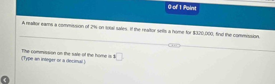 of 1 Point 
A realtor earns a commission of 2% on total sales. If the realtor sells a home for $320,000, find the commission. 
The commission on the sale of the home is $□. 
(Type an integer or a decimal.)