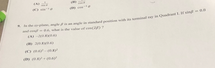 (A)  1/sin θ   (B)  1/cos θ  
(C) sin^(-1)θ (D) cos^(-1)θ
9. In the xy -plane, angle β is an angle in standard position with its terminal ray in Quadrant I. If sin beta =0.8
and cos beta =0.6 , what is the value of cos (2beta ) ?
(A) -2(0.8)(0.6)
(B) 2(0.8)(0.6)
(C) (0.6)^2-(0.8)^2
(D) (0.8)^2+(0.6)^2