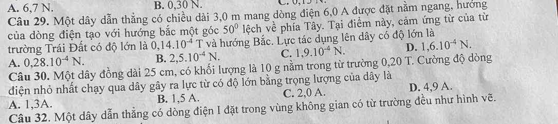 A. 6, 7 N. B. 0, 30 N.
Câu 29. Một dây dẫn thẳng có chiều dài 3,0 m mang dòng điện 6,0 A được đặt nằm ngang, hướng
của dòng điện tạo với hướng bắc một góc 50° lệch về phía Tây. Tại điểm này, cảm ứng từ của từ
trường Trái Đất có độ lớn là 0, 14.10^(-4) T và hướng Bắc. Lực tác dụng lên dây có độ lớn là
A. 0, 28.10^(-4)N.
B. 2, 5.10^(-4)N. C. 1,9.10^(-4)N.
D. 1, 6.10^(-4)N. 
Câu 30. Một dây đồng dài 25 cm, có khối lượng là 10 g nằm trong từ trường 0,20 T. Cường độ dòng
điện nhỏ nhất chạy qua dây gây ra lực từ có độ lớn bằng trọng lượng của dây là
A. 1, 3A. B. 1, 5 A. C. 2, 0 A. D. 4, 9 A.
Câu 32. Một dây dẫn thẳng có dòng điện I đặt trong vùng không gian có từ trường đều như hình vẽ.