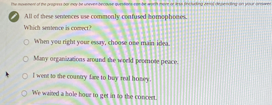 The movement of the progress bor may be uneven because questions can be worth more or less (including zero) depending on your answer
I All of these sentences use commonly confused homophones.
Which sentence is correct?
When you right your essay, choose one main idea.
Many organizations around the world promote peace.
I went to the country fare to buy real honey.
We waited a hole hour to get in to the concert.