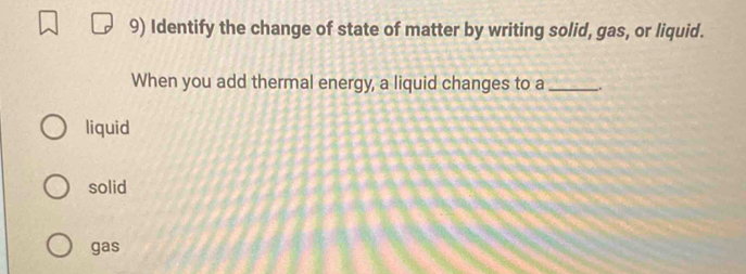 Identify the change of state of matter by writing solid, gas, or liquid.
When you add thermal energy, a liquid changes to a __.
liquid
solid
gas