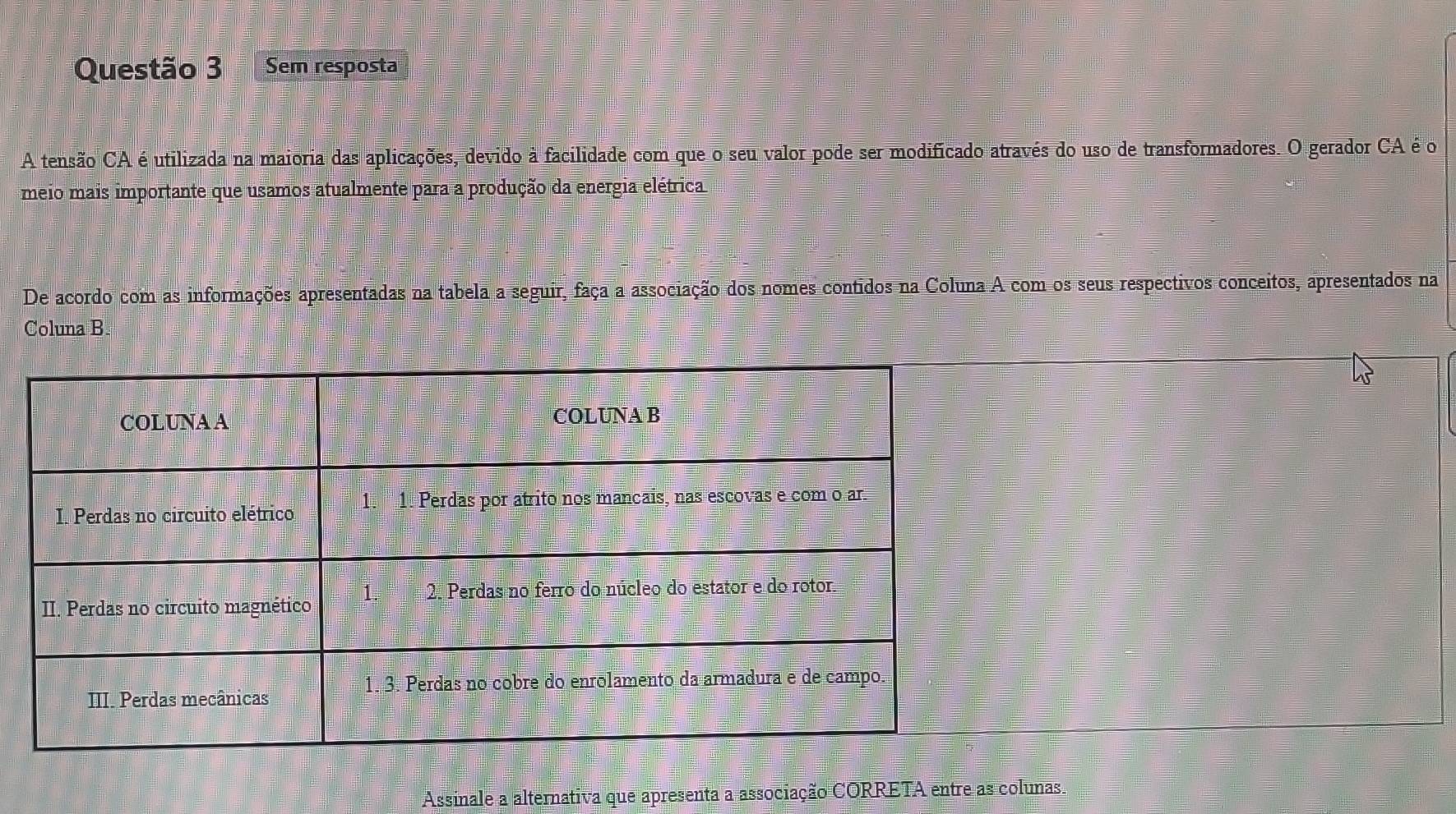 Sem resposta 
A tensão CA é utilizada na maioria das aplicações, devido à facilidade com que o seu valor pode ser modificado através do uso de transformadores. O gerador CA é o 
meio mais importante que usamos atualmente para a produção da energia elétrica 
De acordo com as informações apresentadas na tabela a seguir, faça a associação dos nomes contidos na Coluna A com os seus respectivos conceitos, apresentados na 
Coluna B. 
Assinale a alternativa que apresenta a associação CORRETA entre as colunas.