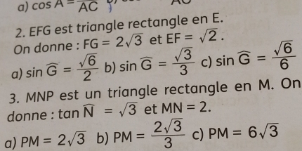 a) cos A=overline AC
2. EFG est triangle rectangle en E.
On donne : FG=2sqrt(3) et EF=sqrt(2).
a) sin widehat G= sqrt(6)/2  b) sin widehat G= sqrt(3)/3  c) sin widehat G= sqrt(6)/6 
3. MNP est un triangle rectangle en M. On
donne : t anwidehat N=sqrt(3) et MN=2.
a) PM=2sqrt(3) b) PM= 2sqrt(3)/3  c) PM=6sqrt(3)