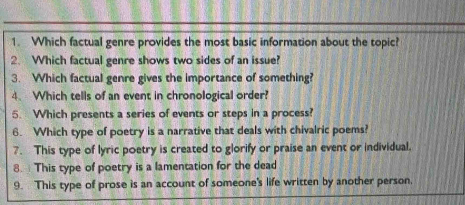 Which factual genre provides the most basic information about the topic? 
2. Which factual genre shows two sides of an issue? 
3. Which factual genre gives the importance of something? 
4、 Which tells of an event in chronological order? 
5. Which presents a series of events or steps in a process? 
6. Which type of poetry is a narrative that deals with chivalric poems? 
7. This type of lyric poetry is created to glorify or praise an event or individual. 
8. This type of poetry is a lamentation for the dead 
9. This type of prose is an account of someone's life written by another person.