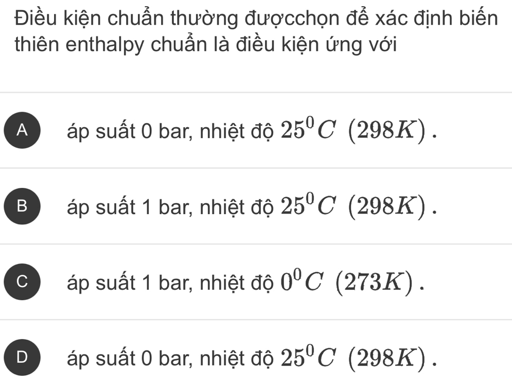 Điều kiện chuẩn thường đượcchọn để xác định biến
thiên enthalpy chuẩn là điều kiện ứng với
A áp suất 0 bar, nhiệt độ 25°C(298K).
B áp suất 1 bar, nhiệt độ 25°C (298K).
C áp suất 1 bar, nhiệt độ 0°C(273K).
J áp suất 0 bar, nhiệt độ 25°C (298K).