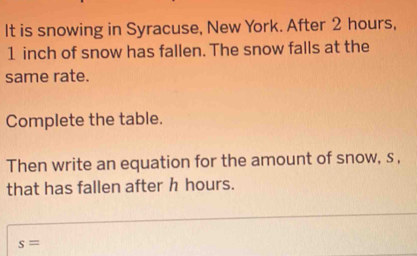 It is snowing in Syracuse, New York. After 2 hours,
1 inch of snow has fallen. The snow falls at the 
same rate. 
Complete the table. 
Then write an equation for the amount of snow, s , 
that has fallen after h hours.
s=