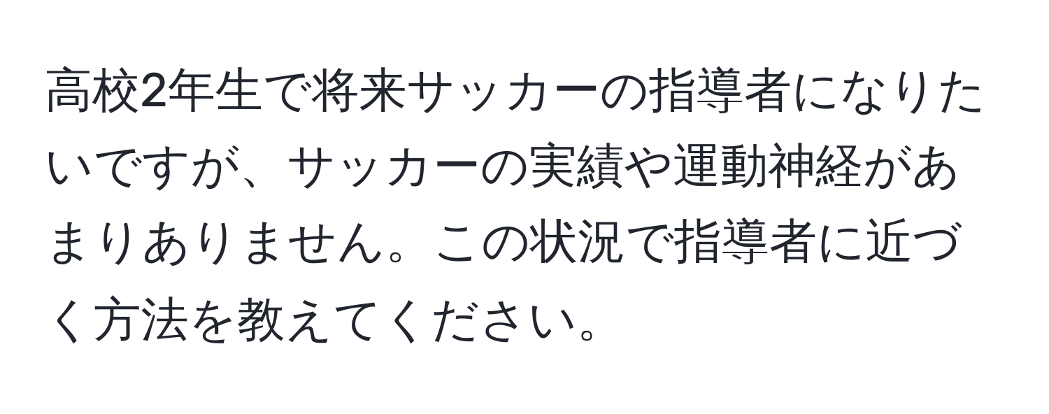 高校2年生で将来サッカーの指導者になりたいですが、サッカーの実績や運動神経があまりありません。この状況で指導者に近づく方法を教えてください。