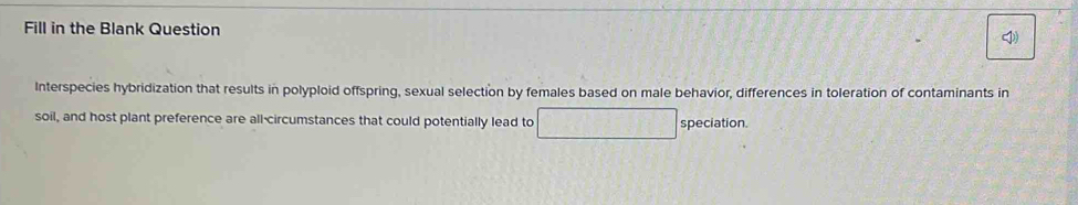 Fill in the Blank Question 
Interspecies hybridization that results in polyploid offspring, sexual selection by females based on male behavior, differences in toleration of contaminants in 
soil, and host plant preference are all-circumstances that could potentially lead to □ speciation