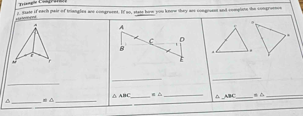 Triangle Congruence 
1. State if each pair of triangles are congruent. If so, state how you know they are congruent and complete the congruence 
statement. 
_ 
_ 
_ 
_
△ ABC _ ≌ △ _
ABC _  ≌ △ _ 
_ 
_ ≌ △