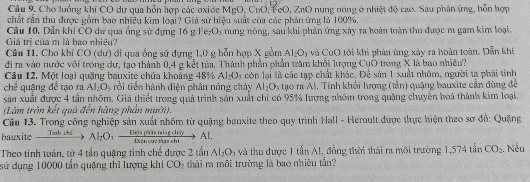 Cho luồng khí CO dư qua hỗn hợp các oxide MgO, CuO, FeO, ZnO nung nóng ở nhiệt độ cao. Sau phản ứng, hỗn hợp
chất rắn thu được gồm bao nhiêu kim loại? Giả sử hiệu suất của các phản ứng là 100%.
Câu 10. Dẫn khí CO dư qua ống sứ đựng 16g Fe_2O_3 nung nóng, sau khi phản ứng xảy ra hoàn toàn thu được m gam kim loại.
Giá trị của m là bao nhiêu?
Câu 11. Cho khí CO (dư) đi qua ống sứ đựng 1,0 g hỗn hợp X gồm Al_2O_3 và CuO tới khi phản ứng xảy ra hoàn toàn. Dẫn khí
đi ra vào nước vôi trong dư, tạo thành 0,4 g kết tủa. Thành phần phần trăm khối lượng CụO trong X là bao nhiêu?
Câu 12. Một loại quặng bauxite chứa khoảng 48% Al_2O_3 còn lại là các tạp chất khác. Để sản 1 xuất nhôm, người ta phải tinh
chế quặng đề tạo ra Al_2O_3 rồi tiến hành điện phân nóng chảy Al_2O_3 tạo ra Al. Tính khối lượng (tấn) quặng bauxite cần dùng đề
sản xuất được 4 tấn nhôm. Giả thiết trong quá trình sản xuất chi có 95% lượng nhôm trong quặng chuyển hoá thành kim loại.
(Làm tròn kết quả đến hàng phần mười).
Câu 13. Trong công nghiệp sản xuất nhôm từ quặng bauxite theo quy trình Hall - Heroult được thực hiện theo sơ đồ: Quặng
bauxite _ Tinhche Al_2O_3 Diân phân nóng chây Al.
Theo tính toán, từ 4 tấn quặng tinh chế được 2 tấn Al_2O_3 và thu được 1 tấn Al, đồng thời thải ra môi trường 1,574 tấn CO_2. Nếu
sử dụng 10000 tấn quặng thì lượng khí CO_2 thải ra môi trường là bao nhiêu tần?