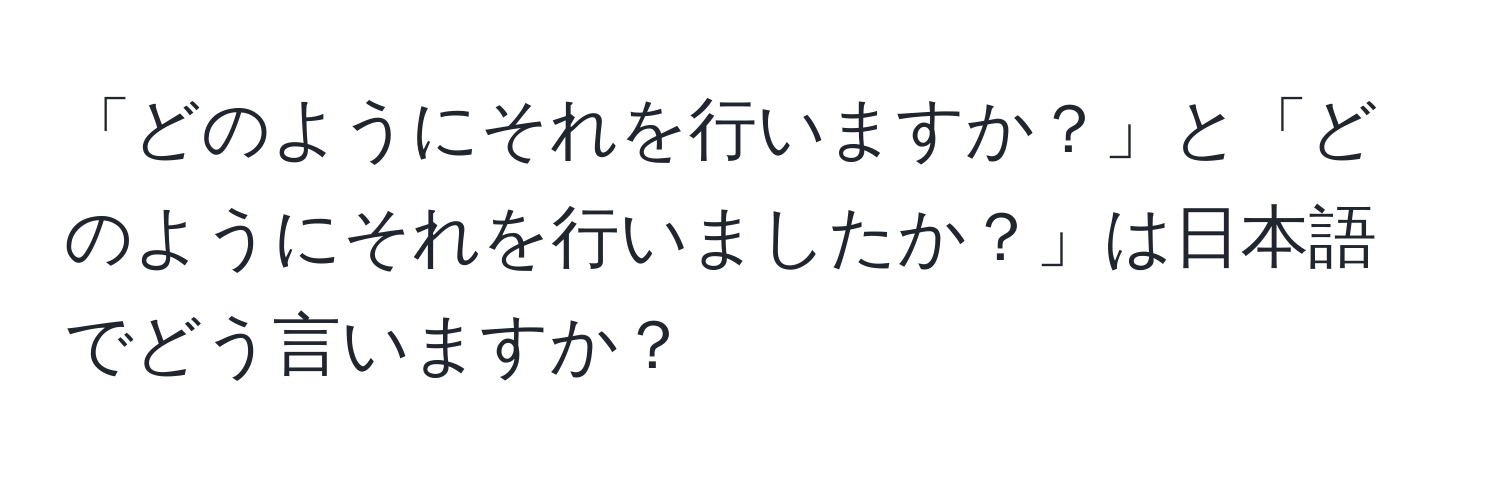 「どのようにそれを行いますか？」と「どのようにそれを行いましたか？」は日本語でどう言いますか？