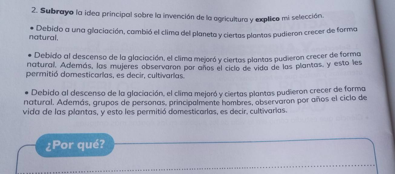 Subrayo la idea principal sobre la invención de la agricultura y explico mi selección.
Debido a una glaciación, cambió el clima del planeta y ciertas plantas pudieron crecer de forma
natural.
Debido al descenso de la glaciación, el clima mejoró y ciertas plantas pudieron crecer de forma
natural. Además, las mujeres observaron por años el ciclo de vida de las plantas, y esto les
permitió domesticarlas, es decir, cultivarlas.
Debido al descenso de la glaciación, el clima mejoró y ciertas plantas pudieron crecer de forma
natural. Además, grupos de personas, principalmente hombres, observaron por años el ciclo de
vida de las plantas, y esto les permitió domesticarlas, es decir, cultivarlas.
¿Por qué?