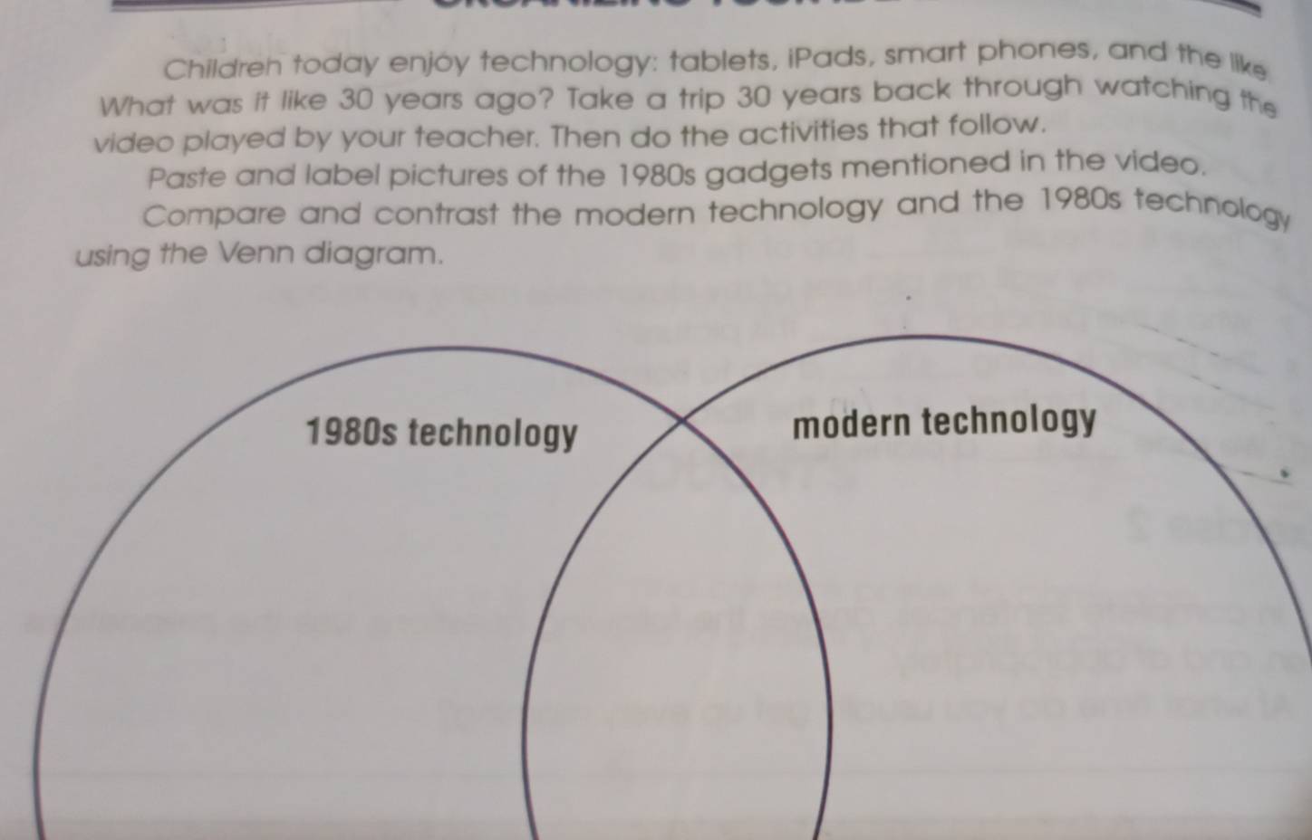 Childreh today enjoy technology: tablets, iPads, smart phones, and the like 
What was it like 30 years ago? Take a trip 30 years back through watching the 
video played by your teacher. Then do the activities that follow. 
Paste and label pictures of the 1980s gadgets mentioned in the video. 
Compare and contrast the modern technology and the 1980s technology 
using the Venn diagram. 
1980s technology modern technology