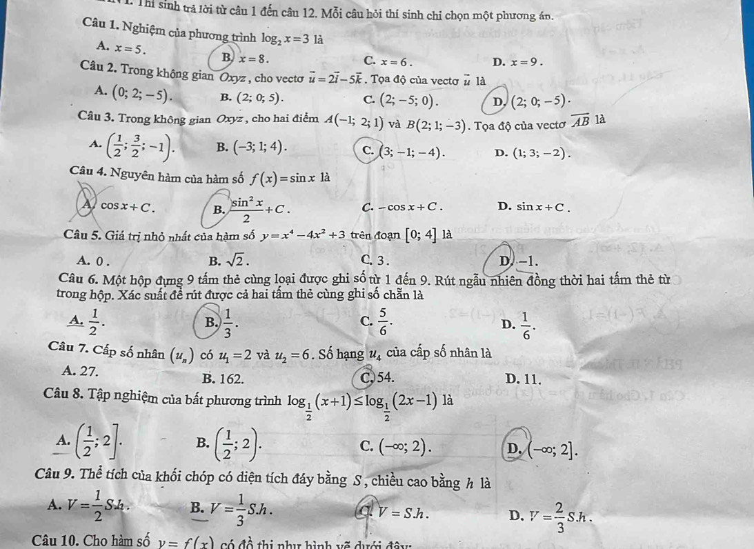 Thị sinh trả lời từ câu 1 đến câu 12. Mỗi câu hỏi thí sinh chỉ chọn một phương án.
Câu 1. Nghiệm của phương trình log _2x=3 là
A. x=5.
B x=8.
D.
C. x=6. x=9.
Câu 2. Trong không gian Oxyz , cho vectơ vector u=2vector i-5vector k. Tọa độ của vectơ vector u là
A. (0;2;-5). B. (2;0;5).
C. (2;-5;0). D. (2;0;-5).
Câu 3. Trong không gian Oxyz , cho hai điểm A(-1;2;1) và B(2;1;-3). Tọa độ của vectơ overline AB là
A. ( 1/2 ; 3/2 ;-1). B. (-3;1;4). C. (3;-1;-4). D. (1;3;-2).
Câu 4. Nguyên hàm của hàm số f(x)=sin x là
A cos x+C. B.  sin^2x/2 +C. C. -cos x+C. D. sin x+C.
Câu 5. Giá trị nhỏ nhất của hàm số y=x^4-4x^2+3 trên đoạn [0;4] là
A. 0 . B. sqrt(2). C. 3 . D. −1.
Câu 6. Một hộp đựng 9 tấm thẻ cùng loại được ghi số từ 1 đến 9. Rút ngẫu nhiên đồng thời hai tấm thẻ từ
trong hộp. Xác suất đề rút được cả hai tấm thẻ cùng ghi số chẵn là
A.  1/2 .  1/3 .  5/6 . D.  1/6 .
B.
C.
Câu 7. Cấp số nhân (u_n) có u_1=2 và u_2=6. Số hạng u_4 của cấp số nhân là
A. 27. B. 162. C)54. D. 11.
Câu 8. Tập nghiệm của bất phương trình log _ 1/2 (x+1)≤ log _ 1/2 (2x-1)1 à
A. ( 1/2 ;2]. B. ( 1/2 ;2). C. (-∈fty ;2). D. (-∈fty ;2].
Câu 9. Thể tích của khối chóp có diện tích đáy bằng S , chiều cao bằng h là
A. V= 1/2 S_ab. B. V= 1/3 Sh. V=S.h. D. V= 2/3 Sh.
a
Câu 10. Cho hàm số v=f(x) Có đề thị như hình vẽ dưới đây: