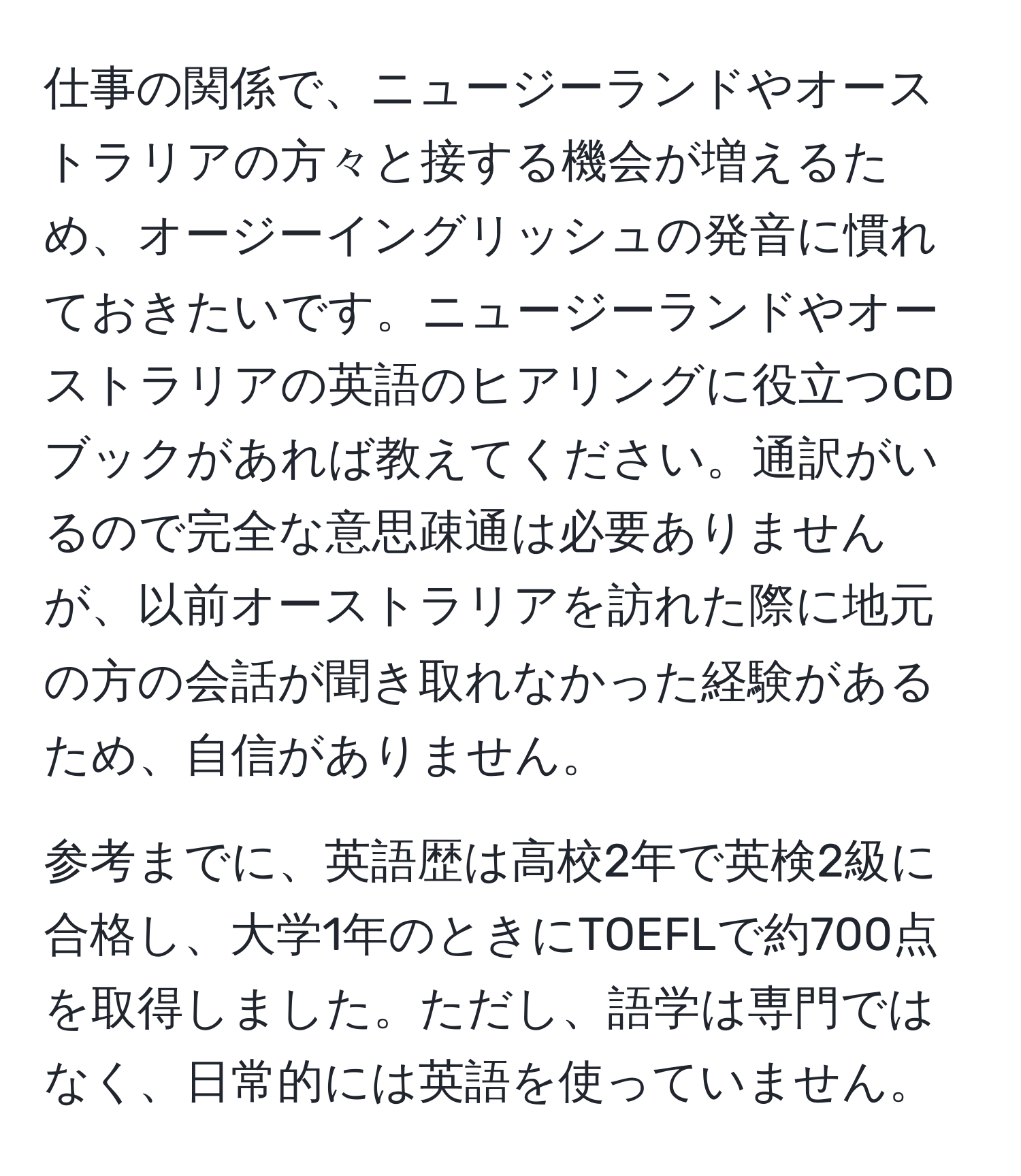 仕事の関係で、ニュージーランドやオーストラリアの方々と接する機会が増えるため、オージーイングリッシュの発音に慣れておきたいです。ニュージーランドやオーストラリアの英語のヒアリングに役立つCDブックがあれば教えてください。通訳がいるので完全な意思疎通は必要ありませんが、以前オーストラリアを訪れた際に地元の方の会話が聞き取れなかった経験があるため、自信がありません。

参考までに、英語歴は高校2年で英検2級に合格し、大学1年のときにTOEFLで約700点を取得しました。ただし、語学は専門ではなく、日常的には英語を使っていません。