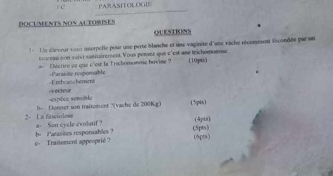 EC PARASITOLOGIE 
DOCUMENTS NON AUTORISES 
QUESTIONS 
1 - Un éleveur vous interpelle pour une perte blanche et une vaginite d'une vache récemment fécondée par un 
taureau non suivi sanitairement.Vous pensez que e’est une trichomonose. 
a- Decrire ce que c'est la Trichomonose bovine ? (10pts) 
-Parasite responsable 
-Embranchement 
-vecteur 
sespèce sensible 
b- Donner son traitement ?(vache de 200Kg) (5pts) 
2- La fasciolose 
a- Son cycle évolutif ? (4pts) 
b- Parasites responsables ? (5pts) 
c- Traitement approprié ? (6pts)