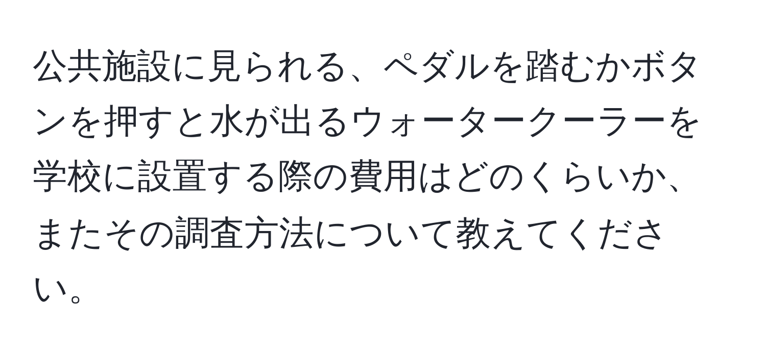 公共施設に見られる、ペダルを踏むかボタンを押すと水が出るウォータークーラーを学校に設置する際の費用はどのくらいか、またその調査方法について教えてください。