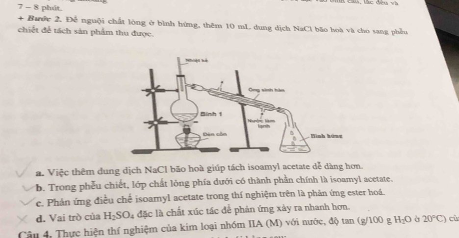 au, l c đề n v 
7 - 8 phút.
+ Bước 2. Để nguội chất lỏng ở bình hứng, thêm 10 mL dung dịch NaCl bão hoà và cho sang phễu
chiết đễ tách sản phẩm thu được.
a. Việc thêm dung dịch NaCl bão hoà giúp tách isoamyl acetate dễ dàng hơn.
b. Trong phễu chiết, lớp chất lỏng phía dưới có thành phần chính là isoamyl acetate.
c. Phản ứng điều chế isoamyl acetate trong thí nghiệm trên là phản ứng ester hoá.
d. Vai trò của H_2SO_4 đặc là chất xúc tác đề phản ứng xảy ra nhanh hơn.
Câu 4, Thực hiện thí nghiệm của kim loại nhóm IIA (M) với nước, độ tan (g/100 g H_2O Ở 20°C) cù