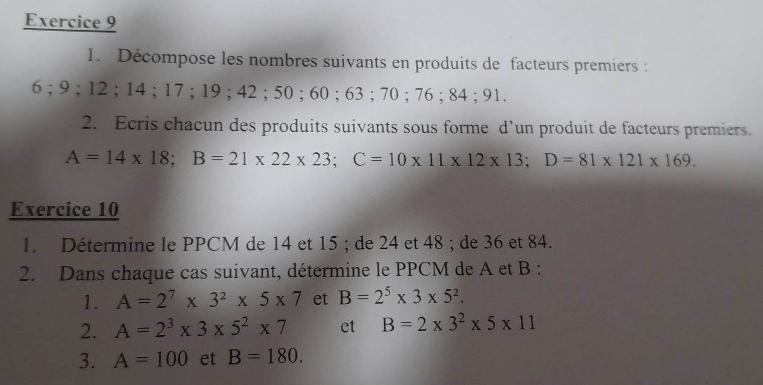 Décompose les nombres suivants en produits de facteurs premiers :
6; 9; 12; 14; 17; 19; 42; 50; 60; 63; 70; 76; 84; 91. 
2. Ecris chacun des produits suivants sous forme d’un produit de facteurs premiers.
A=14* 18; B=21* 22* 23; C=10* 11* 12* 13; D=81* 121* 169. 
Exercice 10 
1. Détermine le PPCM de 14 et 15; de 24 et 48; de 36 et 84. 
2. Dans chaque cas suivant, détermine le PPCM de A et B : 
1. A=2^7* 3^2* 5* 7 et B=2^5* 3* 5^2. 
2. A=2^3* 3* 5^2* 7 et B=2* 3^2* 5* 11
3. A=100 et B=180.