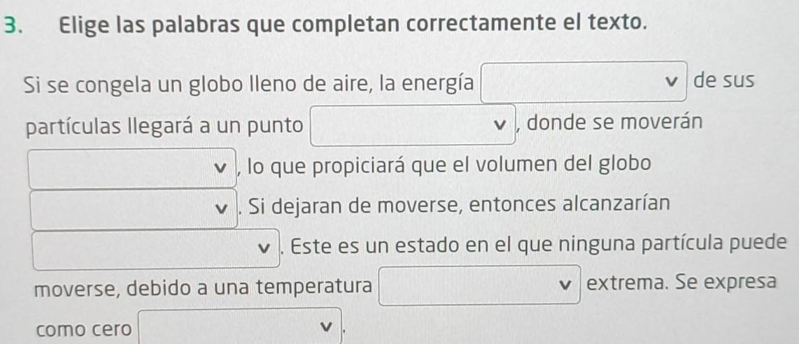 Elige las palabras que completan correctamente el texto. 
Si se congela un globo lleno de aire, la energía de sus 
partículas llegará a un punto^ , donde se moverán 
, lo que propiciará que el volumen del globo 
I . Si dejaran de moverse, entonces alcanzarían 
□  
. Este es un estado en el que ninguna partícula puede 
moverse, debido a una temperatura , frac  extrema. Se expresa 
como cero 
...
3x+1