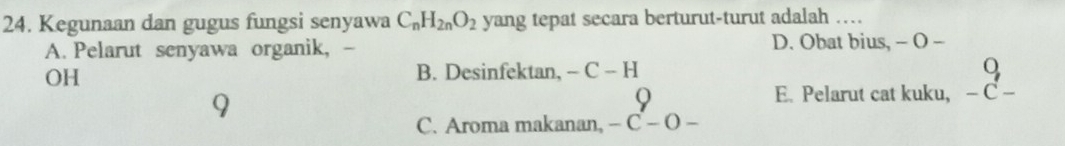 Kegunaan dan gugus fungsi senyawa C_nH_2nO_2 yang tepat secara berturut-turut adalah …
A. Pelarut senyawa organik, - D. Obat bius, - O -
OH
B. Desinfektan, -C-H
O
9
E. Pelarut cat kuku, − C −
C. Aroma makanan, -C-O-