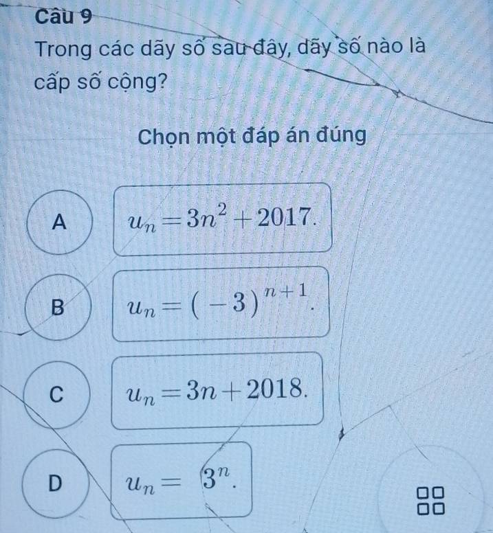 Trong các dãy số sau đây, dãy số nào là
cấp số cộng?
Chọn một đáp án đúng
A u_n=3n^2+2017.
B u_n=(-3)^n+1.
C u_n=3n+2018.
D u_n=3^n.