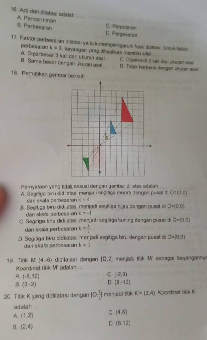 Arti dani dilatasi adalah
A. Pencerminan C. Perputaran
B. Perbesaran D. Pergeseran
17. Faktor perbesaran dilatasi yaitu k memperngaruhi hasil dilatasi. Untuk faktor
perbesaran k=3 , bayangan yang dihasilkan memiliki sifat
A. Diperbesar 3 kali dari ukuran asal C. Diperkecil 3 kali dari ukuran asal
B. Sama besar dengan ukuran asal D. Tidak berbeda dengan ukuran asai
18. Perhatikan gambar berikut!
Pernyataan yang tidak sesuai dengan gambar di atas adalah
A. Segitiga biru didilatasi menjadi segitiga merah dengan pusat di O=(0,0)
dan skala perbesaran k=4
B. Segitiga biru didilatasi menjadi segitiga hijau dengan pusat di O=(0,0)
dan skala perbesaran k=-1
C. Segitiga biru didilatasi menjadi segitiga kuning dengan pusat di O=(0,0)
dan skala perbesaran k= 1/2 
D. Segitiga biru didilatasi menjadi segitiga biru dengan pusat di O=(0,0)
dan skala perbesaran k=1
19. Titik M(4,-6) didilatasi dengan [0,2] menjadi titik M' sebagai bayanganny 
Koordinat titik M' adalah ...
A. (-8,12)
C. (-2,3)
B. (3,-2)
D. (8,-12)
20. Titik K yang didilatasi dengan [0, 1/2 ] menjadi titik K'=(2,4) Koordinat titik K
adalah ...
A. (1,2)
C. (4,8)
B. (2,4)
D. (6,12)