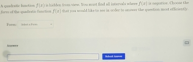 A casdratic function f(x) is hidden from view. You must find all intervals where f(x) is negative. Choose the 
form of the quadratic function f(z) that you would like to see in order to answer the question most efficiently. 
Form: Solect a Fare 
Azswer 
Sobeit Ae