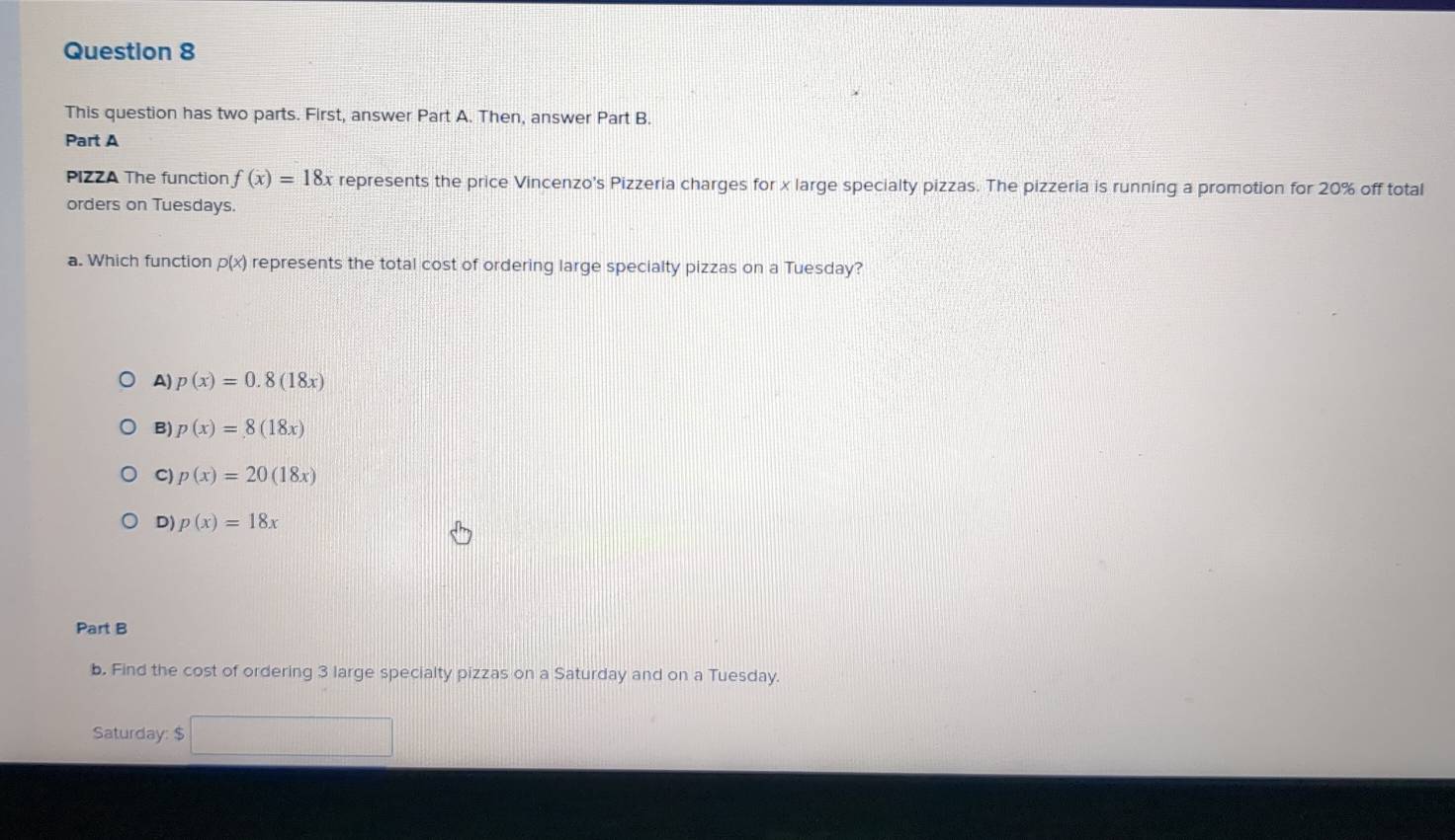 This question has two parts. First, answer Part A. Then, answer Part B.
Part A
PIZZA The function f(x)=18x represents the price Vincenzo's Pizzeria charges for x large specialty pizzas. The pizzeria is running a promotion for 20% off total
orders on Tuesdays.
a. Which function p(x) represents the total cost of ordering large specialty pizzas on a Tuesday?
A) p(x)=0.8(18x)
B) p(x)=8(18x)
C) p(x)=20(18x)
D) p(x)=18x
Part B
b. Find the cost of ordering 3 large specialty pizzas on a Saturday and on a Tuesday.
Saturday: $ □