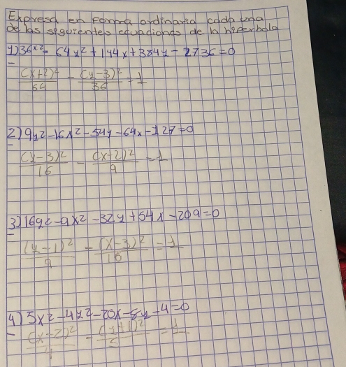 Expresc enForod ordinarta cada una 
de las segientes euadionds de la heperbolg 
1) 36^(x2)-64x^2+144x+3841-2736=0
frac (x+2)^264-frac (y-3)^236=1
2) 9y^2-16x^2-54y-64x-127=0
frac (x-3)^216-frac (x+2)^29-1
3) 16yz-9x^2-32y+54x-209=0
frac (y-1)^29-frac (x-3)^216=1
5x^2-4y^2-20x-8y-4=0
4) frac (x-2)^2-frac (1+1)^25=1