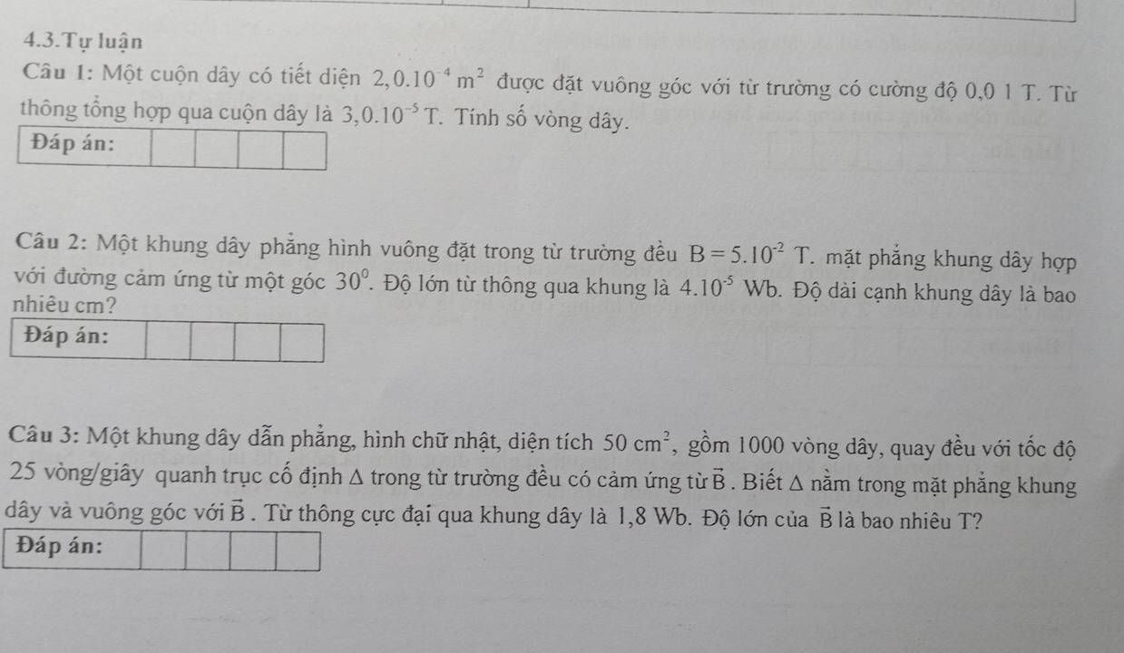 4.3.Tự luận 
Câu 1: Một cuộn dây có tiết diện 2, 0.10^(-4)m^2 được đặt vuông góc với từ trường có cường độ 0, 0 1 T. Từ 
thông tổng hợp qua cuộn dây là 3, 0.10^(-5)T. . Tính số vòng dây. 
Đáp án: 
Câu 2: Một khung dây phẳng hình vuông đặt trong từ trường đều B=5.10^(-2)T mặt phẳng khung dây hợp 
với đường cảm ứng từ một góc 30° Độ lớn từ thông qua khung là 4.10^(-5)Wb. Độ dài cạnh khung dây là bao 
nhiêu cm? 
Đáp án: 
Câu 3: Một khung dây dẫn phẳng, hình chữ nhật, diện tích 50cm^2 , gồm 1000 vòng dây, quay đều với tốc độ
25 vòng/giây quanh trục cố định Δ trong từ trường đều có cảm ứng từ vector B. Biết Δ nằm trong mặt phẳng khung 
dây và vuông góc với vector B. Từ thông cực đại qua khung dây là 1,8 Wb. Độ lớn của vector B; là bao nhiêu T? 
Đáp án: