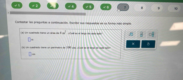 1 2
4 5 6 7 8 9 10 
Contestar las preguntas a continuación. Escribir sus respuestas en su forma más simple. 
(a) Un cuadrado tiene un área de 4m^2. ¿Cual es el largo de cada lado? sqrt(□ )  □ /□   □  □ /□  
□ m
× 5 
(b) Un cuadrado tiene un perimetro de 100 cm. ¿Cuál es el largo de cada lado?
cm