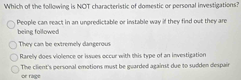 Which of the following is NOT characteristic of domestic or personal investigations?
People can react in an unpredictable or instable way if they find out they are
being followed
They can be extremely dangerous
Rarely does violence or issues occur with this type of an investigation
The client's personal emotions must be guarded against due to sudden despair
or rage