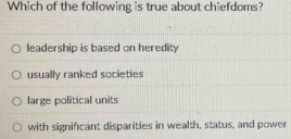 Which of the following is true about chiefdoms?
leadership is based on heredity
usually ranked societies
large political units
with significant disparities in wealth, status, and power