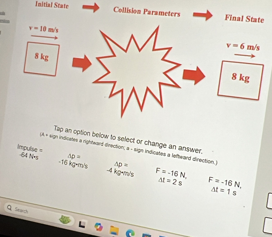 Initial State Collision Parameters Final State 
cls 
rsion
v=10m/s
v=6m/s
8 kg
8 kg
Tap an option below to select or change an answer. 
Impulse = 
(A + sign indicates a rightward direction; a - sign indicates a leftward direction.)
△ p=
△ p=
-64 N]s -16 kg•m/s -4 kg•m/s
F=-16N,
△ t=2s F=-16N,
△ t=1s
Search