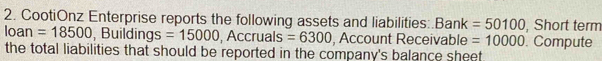 CootiOnz Enterprise reports the following assets and liabilities:.Bank =50100 , Short term 
loan =18500 , Buildings =15000 , Accruals =6300 , Account Receivable =10000
the total liabilities that should be reported in the company's balance sheet . Compute