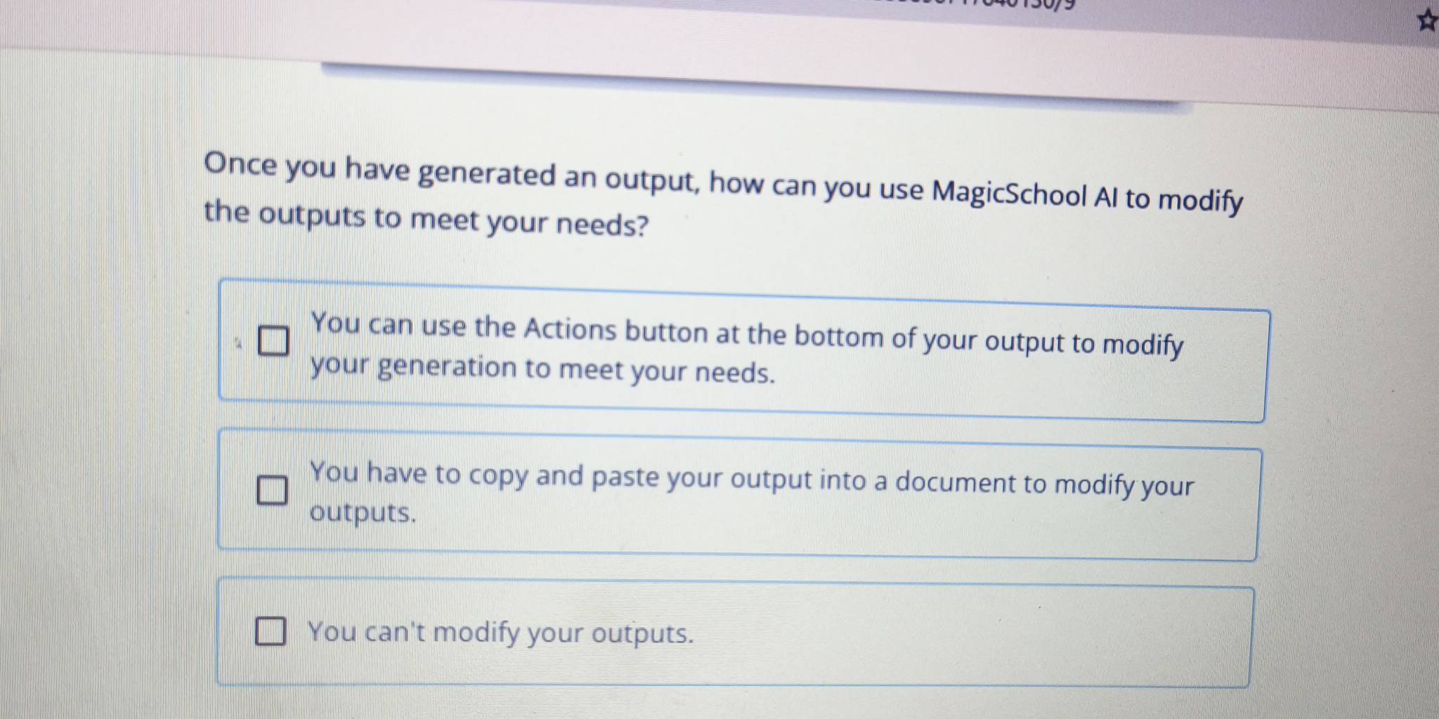 Once you have generated an output, how can you use MagicSchool AI to modify
the outputs to meet your needs?
You can use the Actions button at the bottom of your output to modify
your generation to meet your needs.
You have to copy and paste your output into a document to modify your
outputs.
You can't modify your outputs.