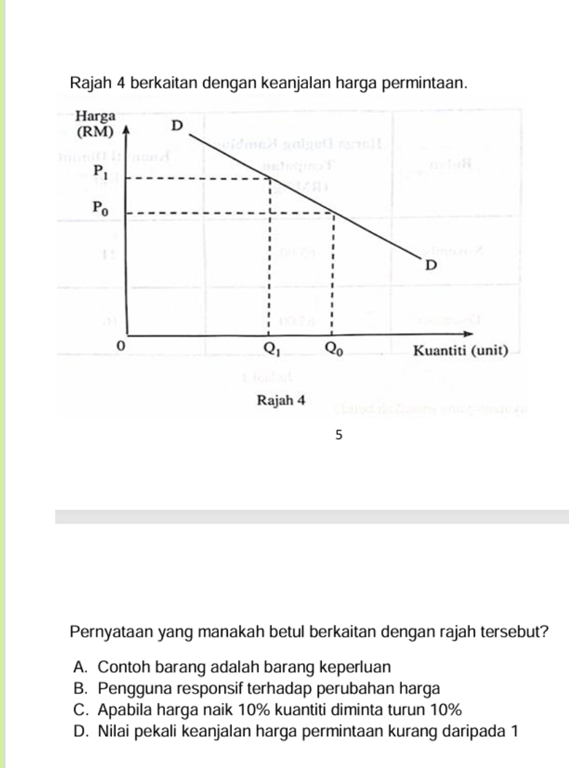 Rajah 4 berkaitan dengan keanjalan harga permintaan.
5
Pernyataan yang manakah betul berkaitan dengan rajah tersebut?
A. Contoh barang adalah barang keperluan
B. Pengguna responsif terhadap perubahan harga
C. Apabila harga naik 10% kuantiti diminta turun 10%
D. Nilai pekali keanjalan harga permintaan kurang daripada 1