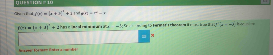 QUESTION # 10 6.0 
Given that, f(x)=(x+3)^2+2 and g(x)=x^2-x.
f(x)=(x+3)^2+2 has a local minimum at x=-3; So according to Fermat's theorem it must true that f'(x=-3) is equal to: 
Answer format: Enter a number