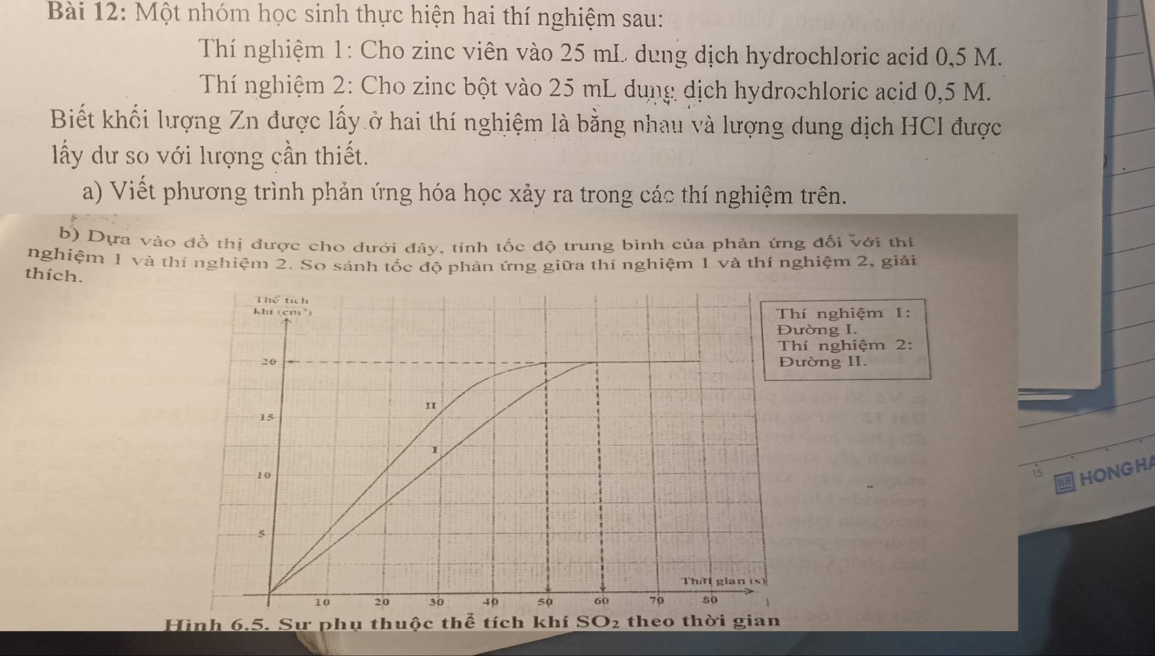 Một nhóm học sinh thực hiện hai thí nghiệm sau: 
Thí nghiệm 1: Cho zinc viên vào 25 mL dung dịch hydrochloric acid 0,5 M. 
Thí nghiệm 2: Cho zinc bột vào 25 mL dụng dịch hydrochloric acid 0,5 M. 
Biết khối lượng Zn được lấy ở hai thí nghiệm là bằng nhau và lượng dung địch HCl được 
ấy dư so với lượng cần thiết. 
a) Viết phương trình phản ứng hóa học xảy ra trong các thí nghiệm trên. 
b) Dựa vào đồ thị được cho dưới đây, tính tốc độ trung bình của phản ứng đối với thí 
nghiệm 1 và thí nghiệm 2. So sánh tốc độ phản ứng giữa thí nghiệm 1 và thí nghiệm 2, giải 
thích. 
nghiệm 1: 
ờng I. 
í nghiệm 2: 
ờng II. 
15 HONG HA 
Hình 6.5. Sư phụ thuộc thể tích