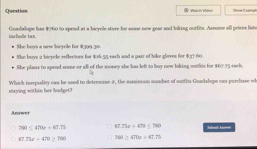 Question Watch Video Show Exampl
Guadalupe has $760 to spend at a bicycle store for some new gear and biking outfits. Assume all prices liste
include tax.
She buys a new bicycle for $399.30.
She buys 2 bicycle reflectors for $16.55 each and a pair of bike gloves for $37.60.
She plans to spend some or all of the money she has left to buy new biking outfits for $67.75 each.
Which inequality can be used to determine x, the maximum number of outfits Guadalupe can purchase wh
staying within her budget?
Answer
67.75x+470≤ 760
760≤ 470x+67.75 Submit Answer
67.75x+470≥ 760
760≥ 470x+67.75