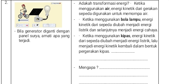 Adakah transformasi energi?· Ketika 
menggunakan air, energi kinetik dari gerakan 
sepeda digunakan untuk memompa air. 
Ketika menggunakan bola lampu, energi 
kinetik dari sepeda diubah menjadi energi 
- Bila generator diganti dengan listrik dan selanjutnya menjadi energi cahaya. 
panel surya, amati apa yang Ketika menggunakan kipas, energi kinetik 
ter ja di . dari sepeda diubah menjadi energi listrik, lalu 
menjadi energi kinetik kembali dalam bentuk 
pergerakan kipas._ 
_ 
Mengapa ?_ 
_