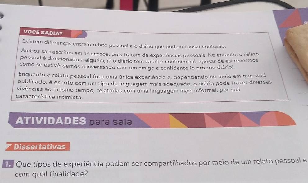 VOCÊ SABIA? 
Existem diferenças entre o relato pessoal e o diário que podem causar confusão. 
Ambos são escritos em 1^a pessoa, pois tratam de experiências pessoais. No entanto, o relato 
pessoal é direcionado a alguém; já o diário tem caráter confidencial, apesar de escrevermos 
como se estivéssemos conversando com um amigo e confidente (o próprio diário). 
Enquanto o relato pessoal foca uma única experiência e, dependendo do meio em que será 
publicado, é escrito com um tipo de linguagem mais adequado, o diário pode trazer diversas 
vivências ao mesmo tempo, relatadas com uma linguagem mais informal, por sua 
característica intimista. 
ATIVIDADES para sala 
Dissertativas 
T Que tipos de experiência podem ser compartilhados por meio de um relato pessoal e 
com qual finalidade?