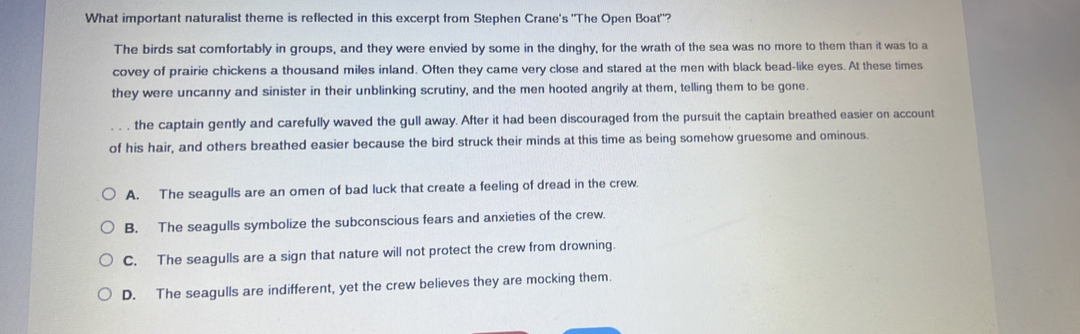 What important naturalist theme is reflected in this excerpt from Stephen Crane's "The Open Boat"?
The birds sat comfortably in groups, and they were envied by some in the dinghy, for the wrath of the sea was no more to them than it was to a
covey of prairie chickens a thousand miles inland. Often they came very close and stared at the men with black bead-like eyes. At these times
they were uncanny and sinister in their unblinking scrutiny, and the men hooted angrily at them, telling them to be gone.
the captain gently and carefully waved the gull away. After it had been discouraged from the pursuit the captain breathed easier on account
of his hair, and others breathed easier because the bird struck their minds at this time as being somehow gruesome and ominous
A. The seagulls are an omen of bad luck that create a feeling of dread in the crew.
B. The seagulls symbolize the subconscious fears and anxieties of the crew.
C. The seagulls are a sign that nature will not protect the crew from drowning.
D. The seagulls are indifferent, yet the crew believes they are mocking them.