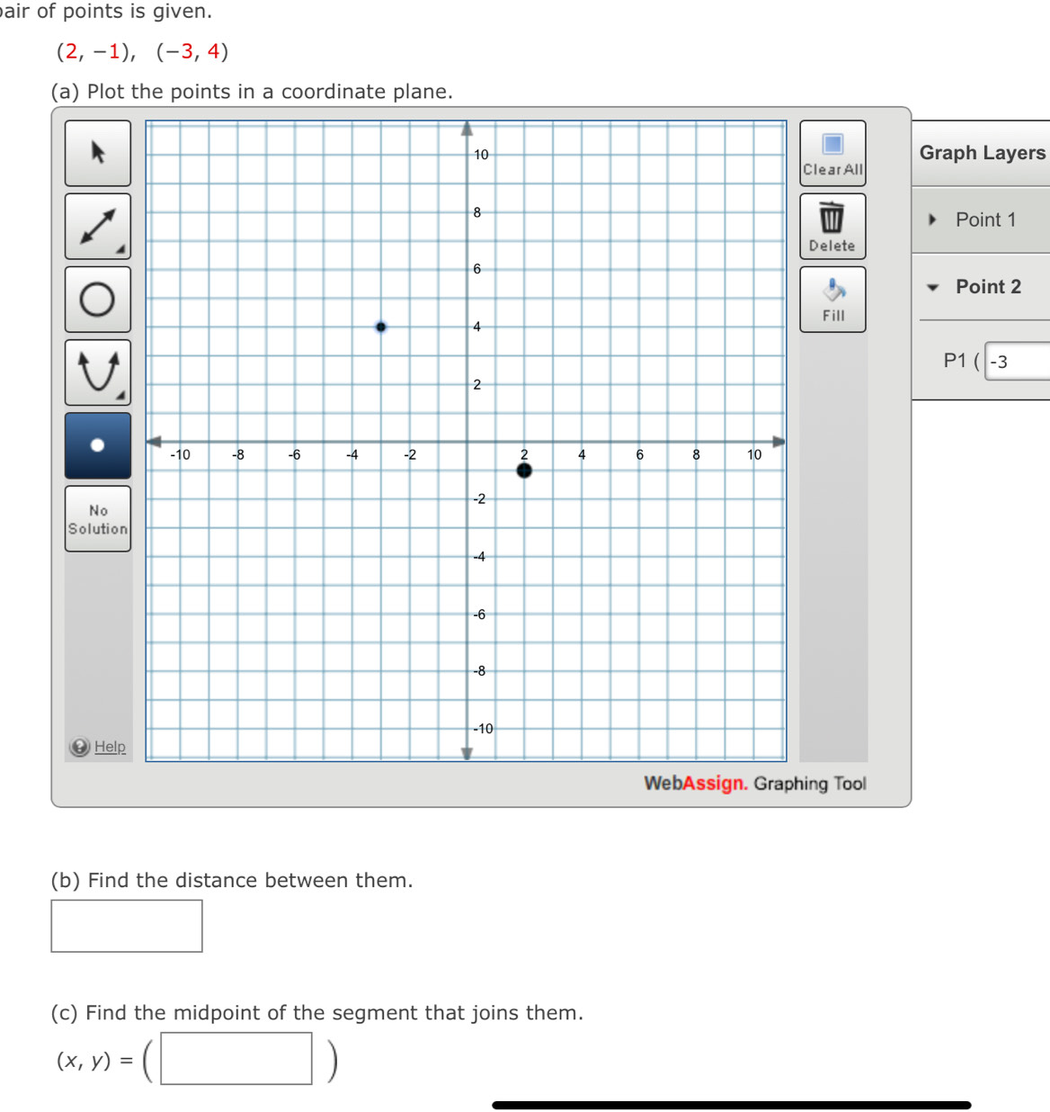 air of points is given.
(2,-1),(-3,4)
(a) Plot the points in a coordinate plane. 
Graph Layers 
learAll 
Point 1
Delete 
Point 2
Fill 
(| -3 
No 
Solutio 
④ Help 
ng Tool 
(b) Find the distance between them. 
(c) Find the midpoint of the segment that joins them.
(x,y)=
□ )