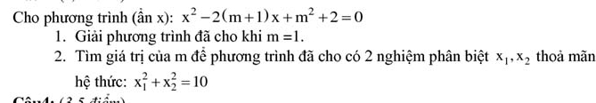 Cho phương trình (hat anx):x^2-2(m+1)x+m^2+2=0
1. Giải phương trình đã cho khi m=1. 
2. Tìm giá trị của m để phương trình đã cho có 2 nghiệm phân biệt x_1, x_2 thoả mãn 
hệ thức: x_1^2+x_2^2=10