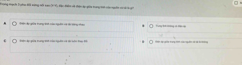 Trong mạch 3 pha đối xứng nối sao (Y-Y), đặc điểm về điện áp giữa trung tính của nguồn và tải là gì?
A Điện áp giữa trung tính của nguồn và tái bằng nhau B Trung tính không có điện áp
C Điện áp giữa trung tính của nguồn và tải luôn thay đổ D Điện áp giữa trung tính của nguồn và tải là không