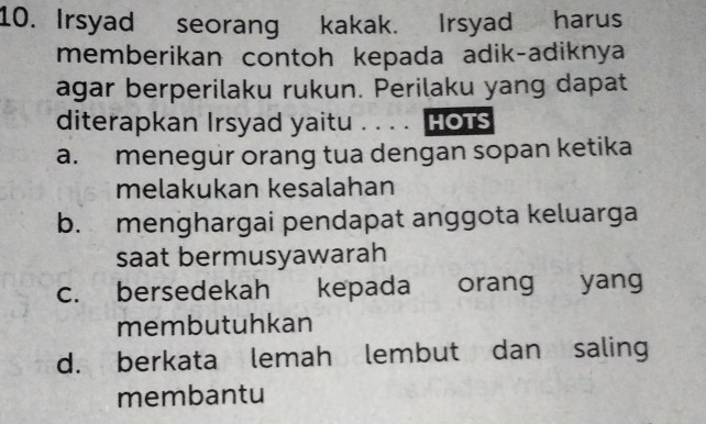 Irsyad seorang kakak. Irsyad harus
memberikan contoh kepada adik-adiknya
agar berperilaku rukun. Perilaku yang dapat
diterapkan Irsyad yaitu . . . . 【 HOTS
a. menegur orang tua dengan sopan ketika
melakukan kesalahan
b. menghargai pendapat anggota keluarga
saat bermusyawarah
c. bersedekah kepada orang yang
membutuhkan
d. berkata lemah lembut dan saling
membantu