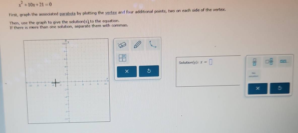 x^2+10x+21=0
First, graph the associated parabola by plotting the vertex and four additional points, two on each side of the vertex. 
Then, use the graph to give the solution(s) to the equation. 
If there is more than one solution, separate them with commas. 
□ 
Solution (s):x=□ □  □ /□  
× 5
x 5